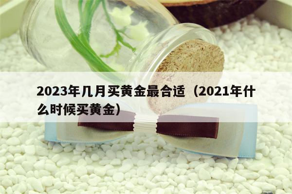 2023年几月买黄金最合适（2021年什么时候买黄金）