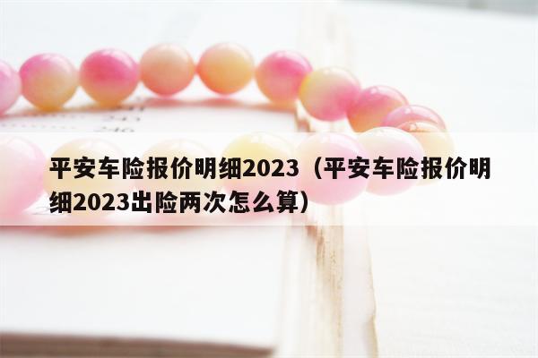 平安车险报价明细2023（平安车险报价明细2023出险两次怎么算）