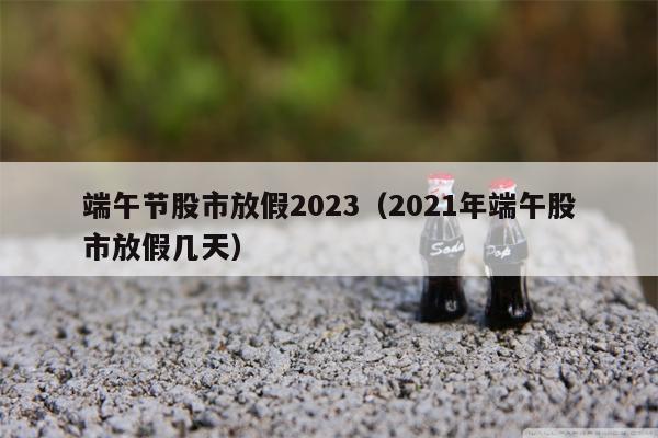 端午节股市放假2023（2021年端午股市放假几天）