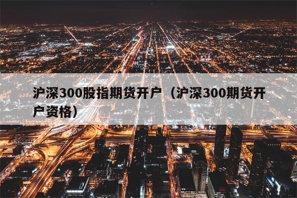 沪深300股指期货开户（沪深300期货开户资格）