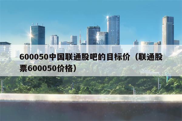 600050中国联通股吧的目标价（联通股票600050价格）