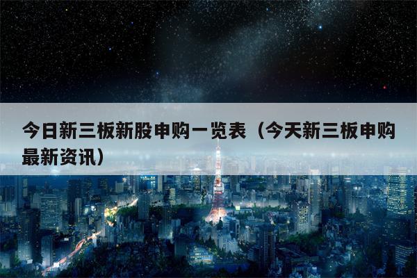 今日新三板新股申购一览表（今天新三板申购最新资讯）