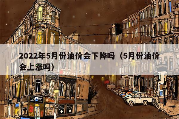 2022年5月份油价会下降吗（5月份油价会上涨吗）