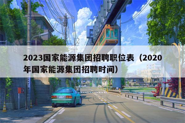 2023国家能源集团招聘职位表（2020年国家能源集团招聘时间）