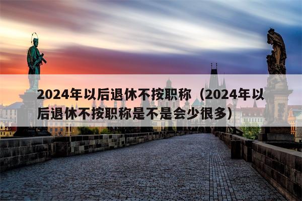 2024年以后退休不按职称（2024年以后退休不按职称是不是会少很多）