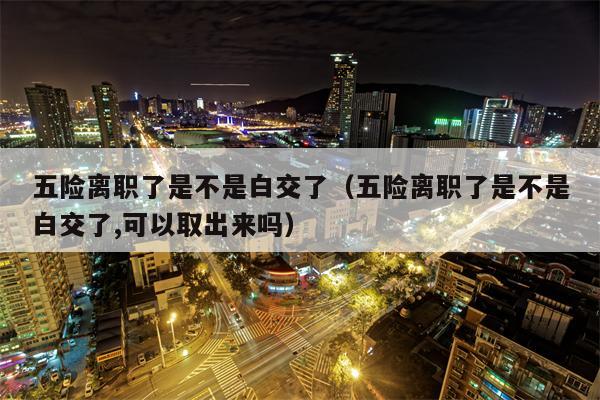 五险离职了是不是白交了（五险离职了是不是白交了,可以取出来吗）