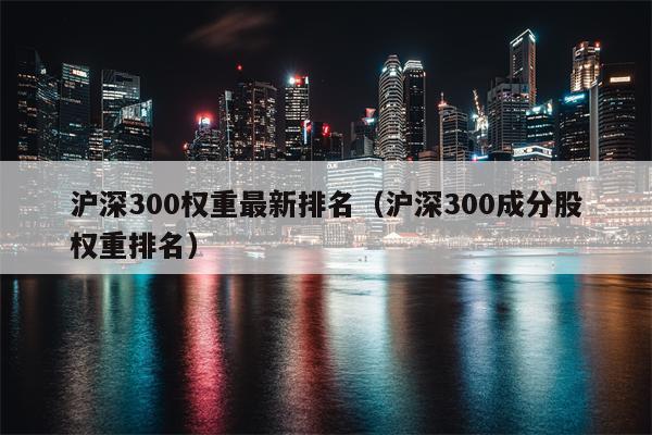 沪深300权重最新排名（沪深300成分股权重排名）