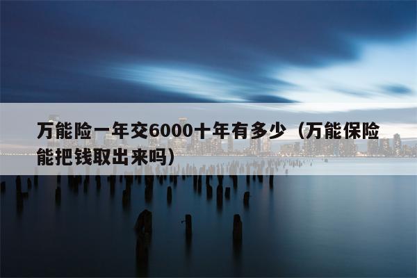 万能险一年交6000十年有多少（万能保险能把钱取出来吗）