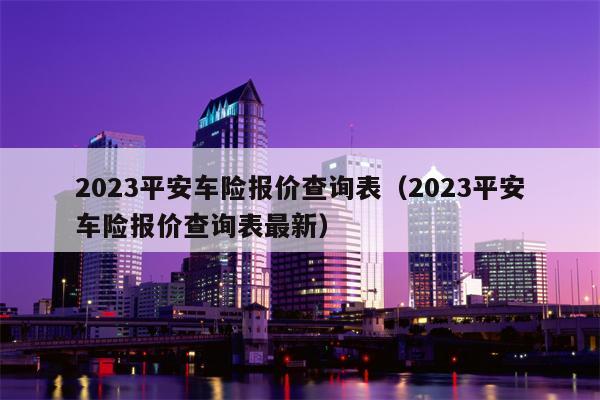 2023平安车险报价查询表（2023平安车险报价查询表最新）