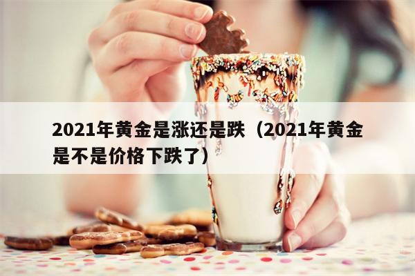 2021年黄金是涨还是跌（2021年黄金是不是价格下跌了）