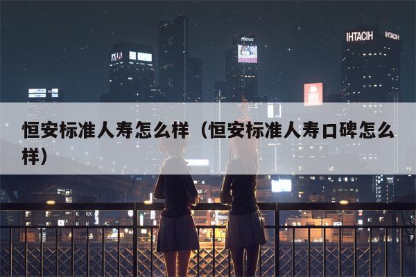 恒安标准人寿怎么样（恒安标准人寿口碑怎么样）