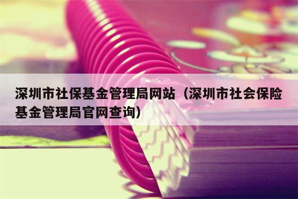 深圳市社保基金管理局网站（深圳市社会保险基金管理局官网查询）