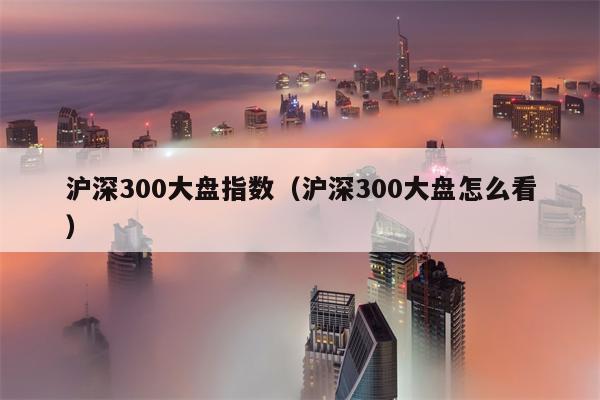 沪深300大盘指数（沪深300大盘怎么看）