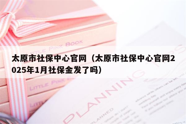 太原市社保中心官网（太原市社保中心官网2025年1月社保金发了吗）