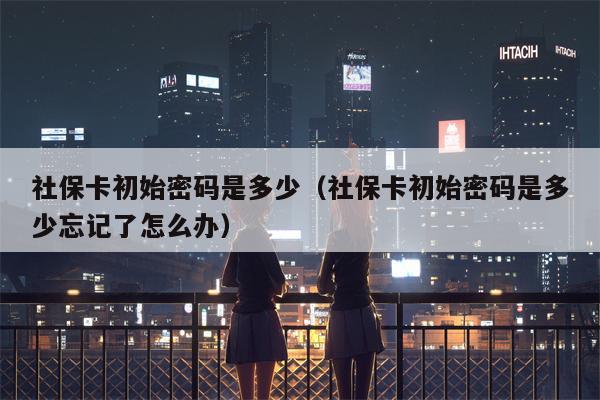 社保卡初始密码是多少（社保卡初始密码是多少忘记了怎么办）