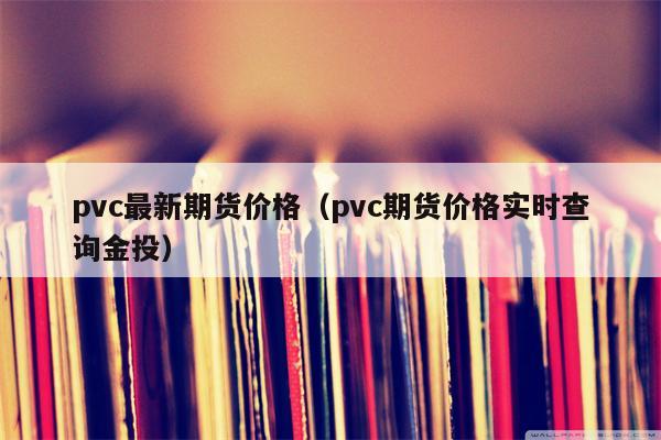 pvc最新期货价格（pvc期货价格实时查询金投）