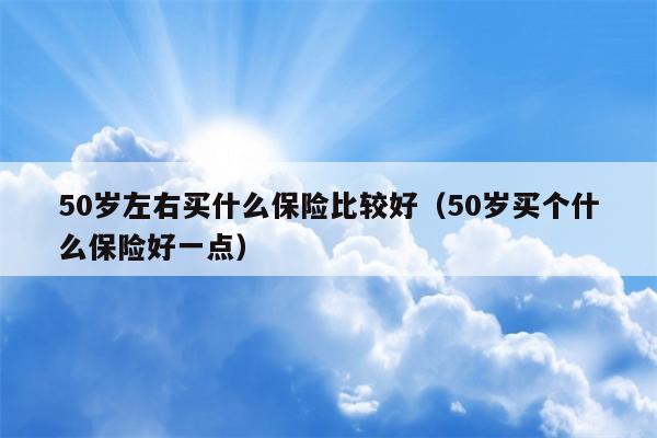 50岁左右买什么保险比较好（50岁买个什么保险好一点）