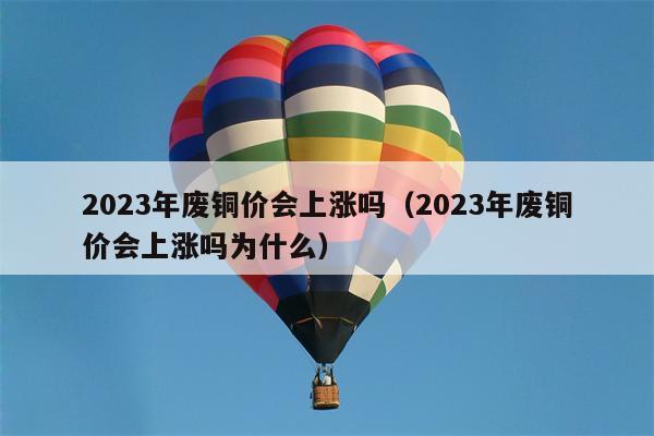 2023年废铜价会上涨吗（2023年废铜价会上涨吗为什么）