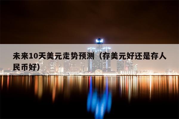 未来10天美元走势预测（存美元好还是存人民币好）