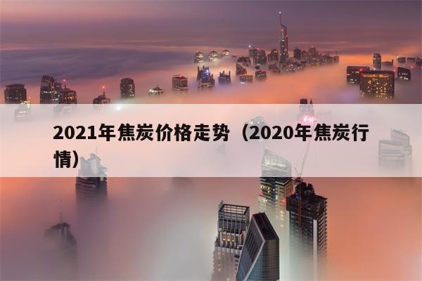 2021年焦炭价格走势（2020年焦炭行情）