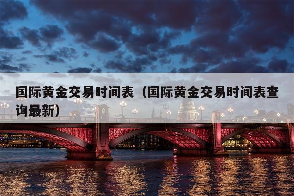 国际黄金交易时间表（国际黄金交易时间表查询最新）