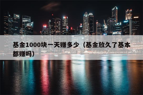 基金1000块一天赚多少（基金放久了基本都赚吗）