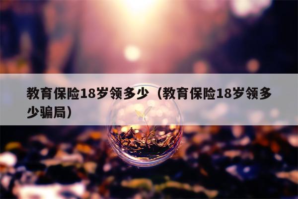 教育保险18岁领多少（教育保险18岁领多少骗局）