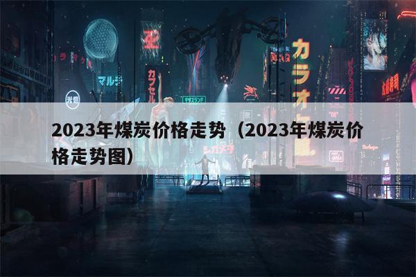 2023年煤炭价格走势（2023年煤炭价格走势图）