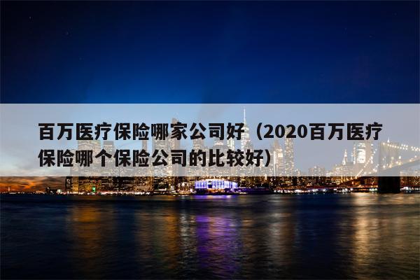 百万医疗保险哪家公司好（2020百万医疗保险哪个保险公司的比较好）