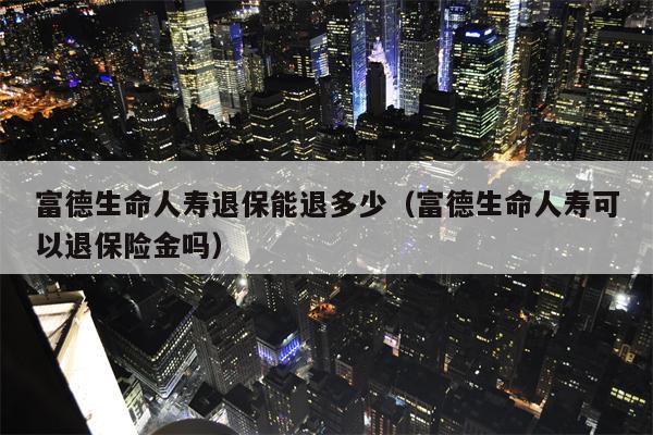 富德生命人寿退保能退多少（富德生命人寿可以退保险金吗）