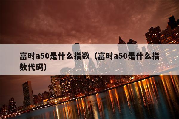 富时a50是什么指数（富时a50是什么指数代码）