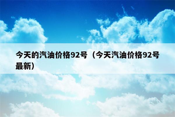 今天的汽油价格92号（今天汽油价格92号最新）