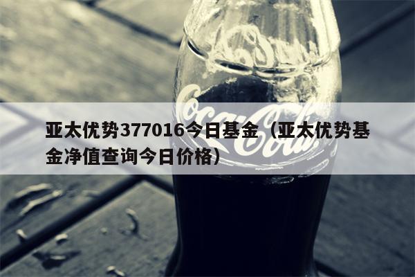 亚太优势377016今日基金（亚太优势基金净值查询今日价格）