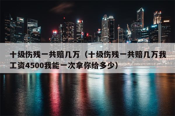 十级伤残一共赔几万（十级伤残一共赔几万我工资4500我能一次拿你给多少）