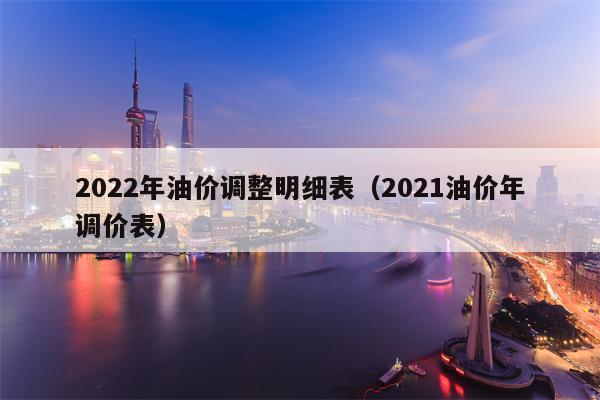 2022年油价调整明细表（2021油价年调价表）