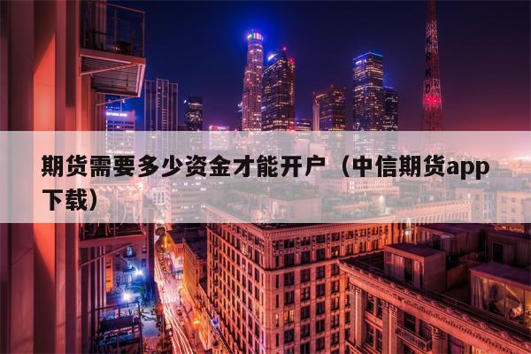 期货需要多少资金才能开户（中信期货app下载）