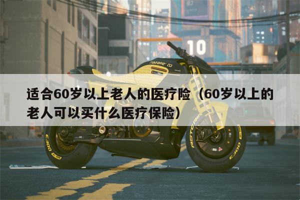 适合60岁以上老人的医疗险（60岁以上的老人可以买什么医疗保险）