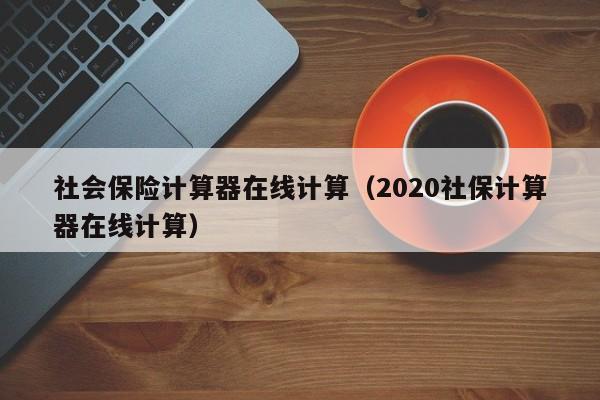 社会保险计算器在线计算（2020社保计算器在线计算）