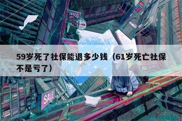 59岁死了社保能退多少钱（61岁死亡社保不是亏了）