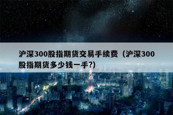 沪深300股指期货交易手续费（沪深300股指期货多少钱一手?）