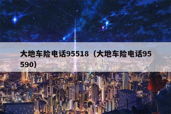 大地车险电话95518（大地车险电话95590）