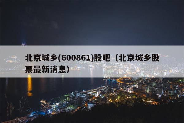 北京城乡(600861)股吧（北京城乡股票最新消息）