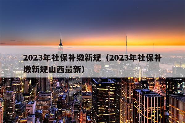 2023年社保补缴新规（2023年社保补缴新规山西最新）