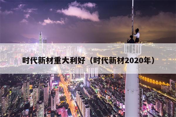 时代新材重大利好（时代新材2020年）