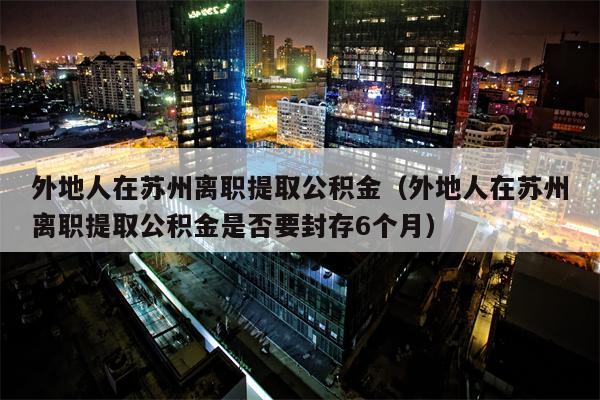 外地人在苏州离职提取公积金（外地人在苏州离职提取公积金是否要封存6个月）