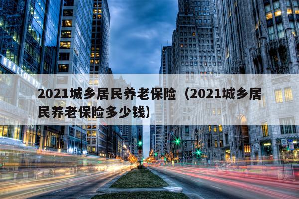 2021城乡居民养老保险（2021城乡居民养老保险多少钱）