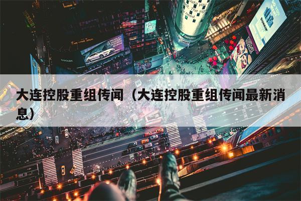 大连控股重组传闻（大连控股重组传闻最新消息）