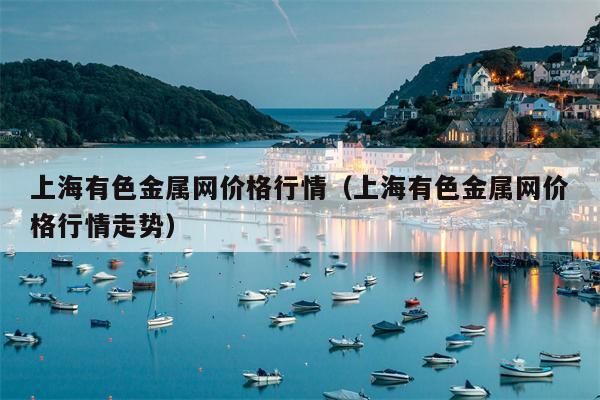 上海有色金属网价格行情（上海有色金属网价格行情走势）