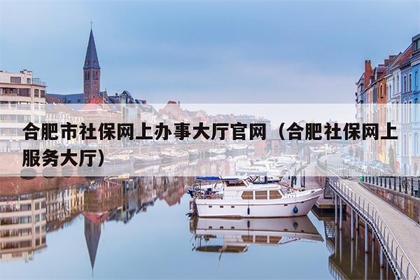 合肥市社保网上办事大厅官网（合肥社保网上服务大厅）