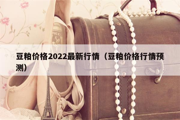 豆粕价格2022最新行情（豆粕价格行情预测）